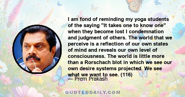 I am fond of reminding my yoga students of the saying It takes one to know one when they become lost I condemnation and judgment of others. The world that we perceive is a reflection of our own states of mind and