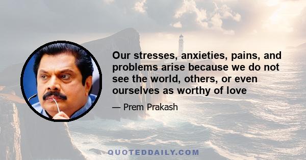 Our stresses, anxieties, pains, and problems arise because we do not see the world, others, or even ourselves as worthy of love