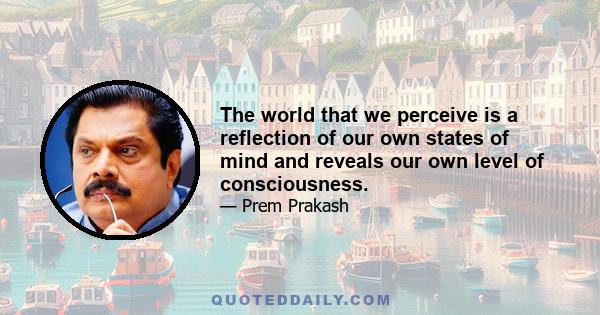 The world that we perceive is a reflection of our own states of mind and reveals our own level of consciousness.