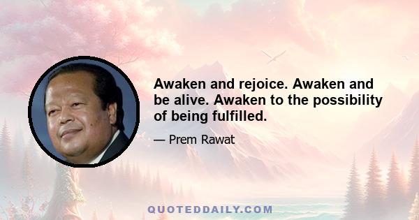 Awaken and rejoice. Awaken and be alive. Awaken to the possibility of being fulfilled.