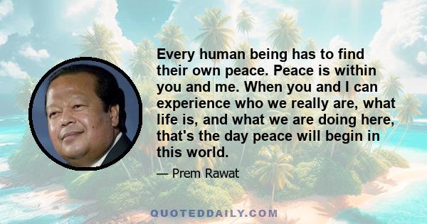 Every human being has to find their own peace. Peace is within you and me. When you and I can experience who we really are, what life is, and what we are doing here, that's the day peace will begin in this world.