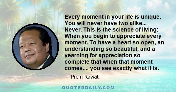 Every moment in your life is unique. You will never have two alike... Never. This is the science of living: When you begin to appreciate every moment. To have a heart so open, an understanding so beautiful, and a