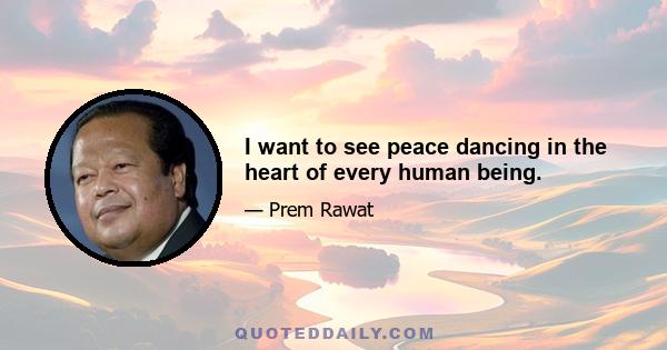 I want to see peace dancing in the heart of every human being.