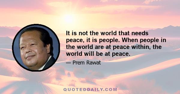 It is not the world that needs peace, it is people. When people in the world are at peace within, the world will be at peace.