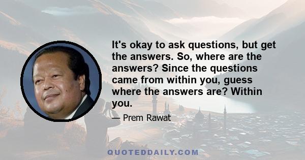 It's okay to ask questions, but get the answers. So, where are the answers? Since the questions came from within you, guess where the answers are? Within you.