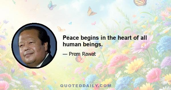 Peace begins in the heart of all human beings.