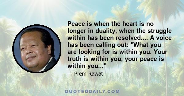 Peace is when the heart is no longer in duality, when the struggle within has been resolved.... A voice has been calling out: What you are looking for is within you. Your truth is within you, your peace is within you...