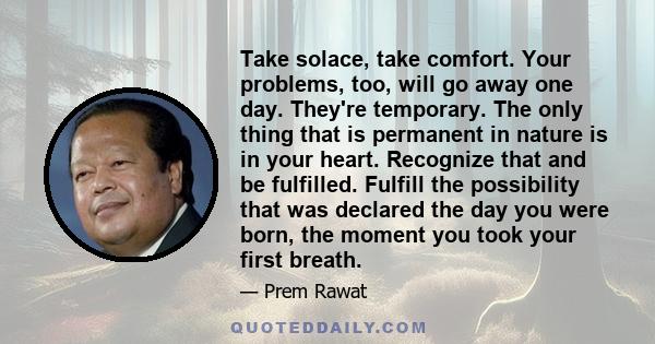 Take solace, take comfort. Your problems, too, will go away one day. They're temporary. The only thing that is permanent in nature is in your heart. Recognize that and be fulfilled. Fulfill the possibility that was