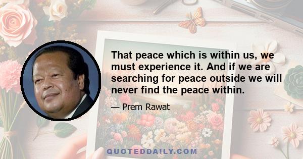 That peace which is within us, we must experience it. And if we are searching for peace outside we will never find the peace within.