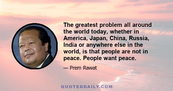 The greatest problem all around the world today, whether in America, Japan, China, Russia, India or anywhere else in the world, is that people are not in peace. People want peace.