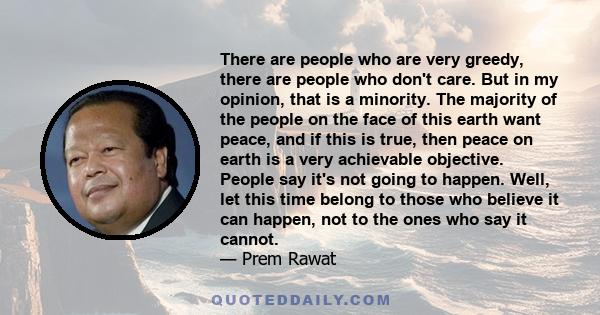 There are people who are very greedy, there are people who don't care. But in my opinion, that is a minority. The majority of the people on the face of this earth want peace, and if this is true, then peace on earth is