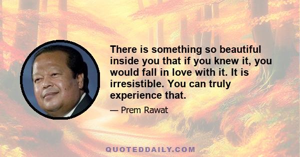 There is something so beautiful inside you that if you knew it, you would fall in love with it. It is irresistible. You can truly experience that.