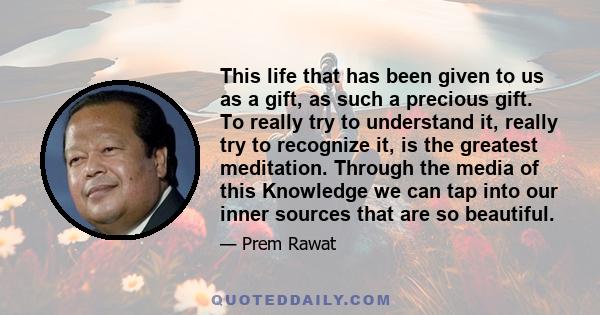 This life that has been given to us as a gift, as such a precious gift. To really try to understand it, really try to recognize it, is the greatest meditation. Through the media of this Knowledge we can tap into our