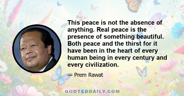 This peace is not the absence of anything. Real peace is the presence of something beautiful. Both peace and the thirst for it have been in the heart of every human being in every century and every civilization.