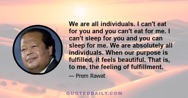 We are all individuals. I can't eat for you and you can't eat for me. I can't sleep for you and you can sleep for me. We are absolutely all individuals. When our purpose is fulfilled, it feels beautiful. That is, to me, 