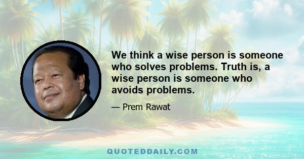 We think a wise person is someone who solves problems. Truth is, a wise person is someone who avoids problems.