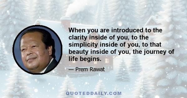 When you are introduced to the clarity inside of you, to the simplicity inside of you, to that beauty inside of you, the journey of life begins.