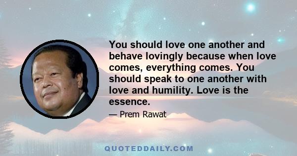 You should love one another and behave lovingly because when love comes, everything comes. You should speak to one another with love and humility. Love is the essence.