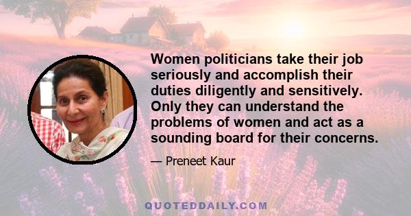 Women politicians take their job seriously and accomplish their duties diligently and sensitively. Only they can understand the problems of women and act as a sounding board for their concerns.