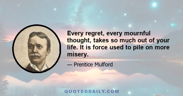 Every regret, every mournful thought, takes so much out of your life. It is force used to pile on more misery.