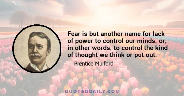 Fear is but another name for lack of power to control our minds, or, in other words, to control the kind of thought we think or put out.