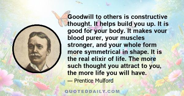 Goodwill to others is constructive thought. It helps build you up. It is good for your body. It makes vour blood purer, your muscles stronger, and your whole form more symmetrical in shape. It is the real elixir of