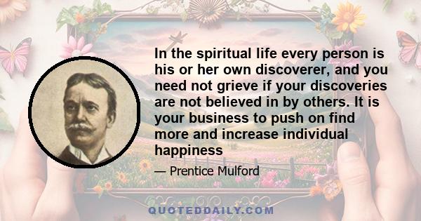 In the spiritual life every person is his or her own discoverer, and you need not grieve if your discoveries are not believed in by others. It is your business to push on find more and increase individual happiness