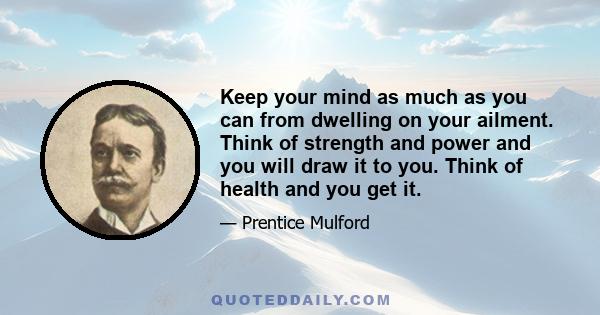 Keep your mind as much as you can from dwelling on your ailment. Think of strength and power and you will draw it to you. Think of health and you get it.