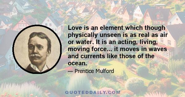 Love is an element which though physically unseen is as real as air or water. It is an acting, living, moving force... it moves in waves and currents like those of the ocean.