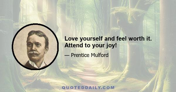 Love yourself and feel worth it. Attend to your joy!