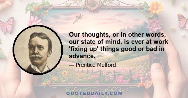 Our thoughts, or in other words, our state of mind, is ever at work 'fixing up' things good or bad in advance.