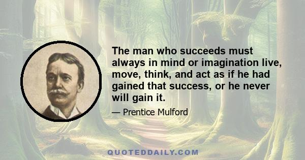 The man who succeeds must always in mind or imagination live, move, think, and act as if he had gained that success, or he never will gain it.