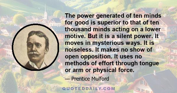 The power generated of ten minds for good is superior to that of ten thousand minds acting on a lower motive. But it is a silent power. It moves in mysterious ways. It is noiseless. It makes no show of open opposition.