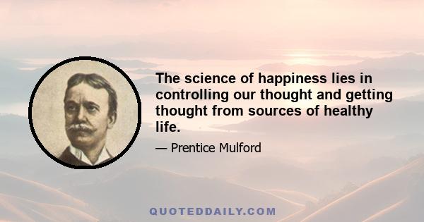 The science of happiness lies in controlling our thought and getting thought from sources of healthy life.