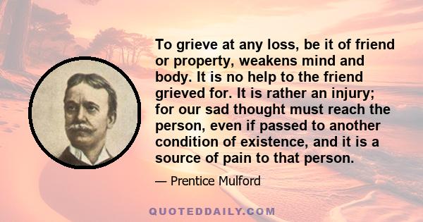 To grieve at any loss, be it of friend or property, weakens mind and body. It is no help to the friend grieved for. It is rather an injury; for our sad thought must reach the person, even if passed to another condition