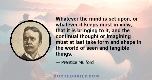 Whatever the mind is set upon, or whatever it keeps most in view, that it is bringing to it, and the continual thought or imagining must at last take form and shape in the world of seen and tangible things.