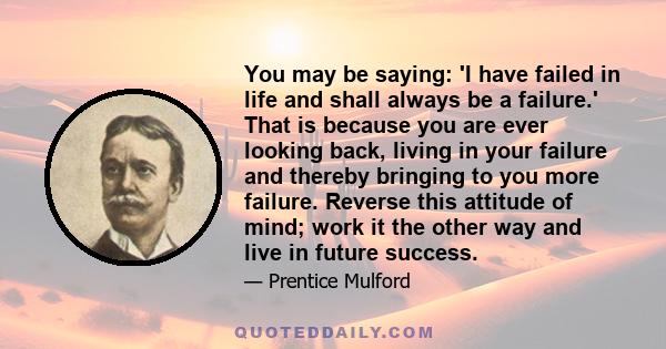 You may be saying: 'I have failed in life and shall always be a failure.' That is because you are ever looking back, living in your failure and thereby bringing to you more failure. Reverse this attitude of mind; work