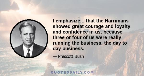 I emphasize... that the Harrimans showed great courage and loyalty and confidence in us, because three or four of us were really running the business, the day to day business.