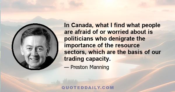 In Canada, what I find what people are afraid of or worried about is politicians who denigrate the importance of the resource sectors, which are the basis of our trading capacity.