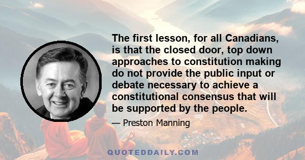 The first lesson, for all Canadians, is that the closed door, top down approaches to constitution making do not provide the public input or debate necessary to achieve a constitutional consensus that will be supported