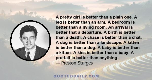 A pretty girl is better than a plain one. A leg is better than an arm. A bedroom is better than a living room. An arrival is better that a departure. A birth is better than a death. A chase is better than a chat. A dog