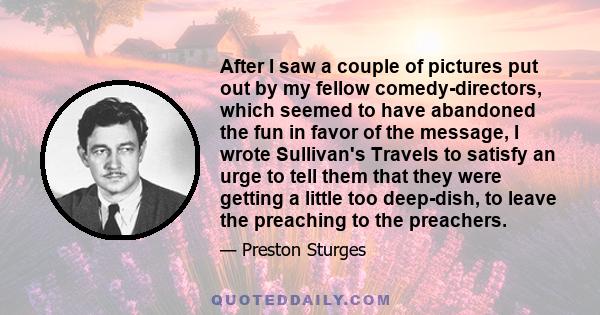 After I saw a couple of pictures put out by my fellow comedy-directors, which seemed to have abandoned the fun in favor of the message, I wrote Sullivan's Travels to satisfy an urge to tell them that they were getting a 