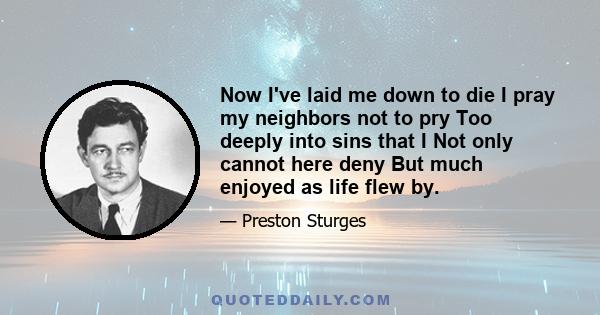 Now I've laid me down to die I pray my neighbors not to pry Too deeply into sins that I Not only cannot here deny But much enjoyed as life flew by.