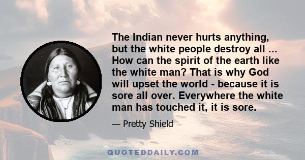 The Indian never hurts anything, but the white people destroy all ... How can the spirit of the earth like the white man? That is why God will upset the world - because it is sore all over. Everywhere the white man has