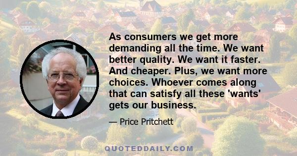 As consumers we get more demanding all the time. We want better quality. We want it faster. And cheaper. Plus, we want more choices. Whoever comes along that can satisfy all these 'wants' gets our business.