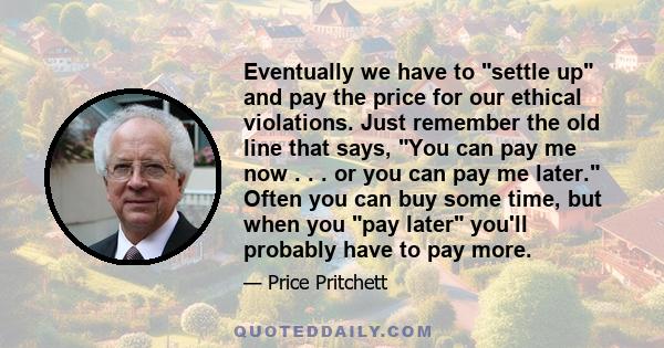 Eventually we have to settle up and pay the price for our ethical violations. Just remember the old line that says, You can pay me now . . . or you can pay me later. Often you can buy some time, but when you pay later