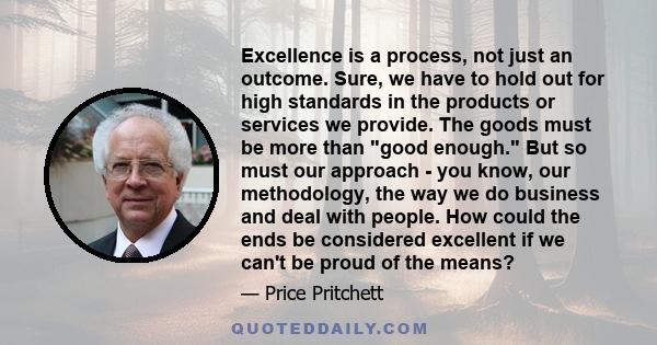 Excellence is a process, not just an outcome. Sure, we have to hold out for high standards in the products or services we provide. The goods must be more than good enough. But so must our approach - you know, our