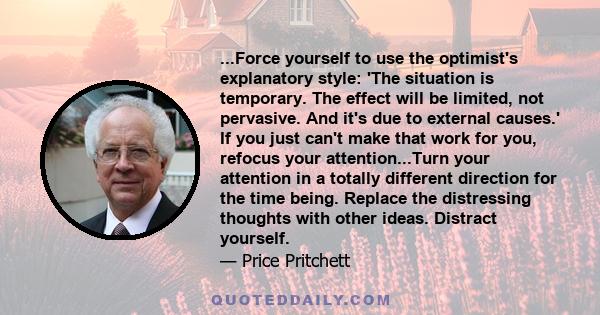 ...Force yourself to use the optimist's explanatory style: 'The situation is temporary. The effect will be limited, not pervasive. And it's due to external causes.' If you just can't make that work for you, refocus your 