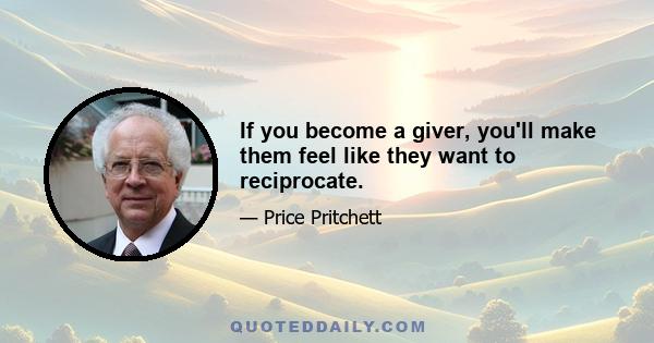 If you become a giver, you'll make them feel like they want to reciprocate.