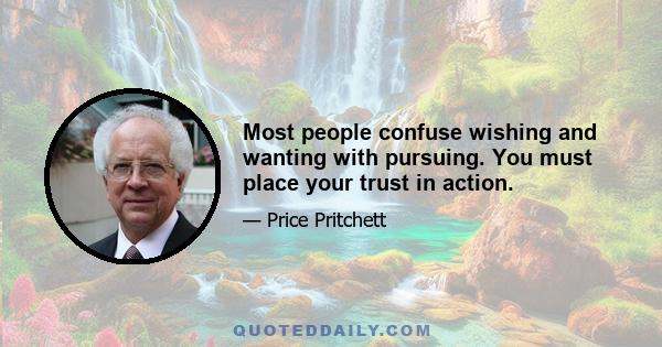 Most people confuse wishing and wanting with pursuing. You must place your trust in action.